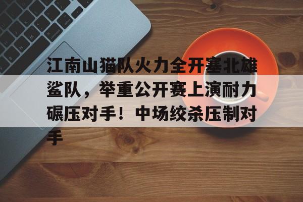 关于江南山猫队火力全开塞北雄鲨队，举重公开赛上演耐力碾压对手！中场绞杀压制对手的信息-九游体育